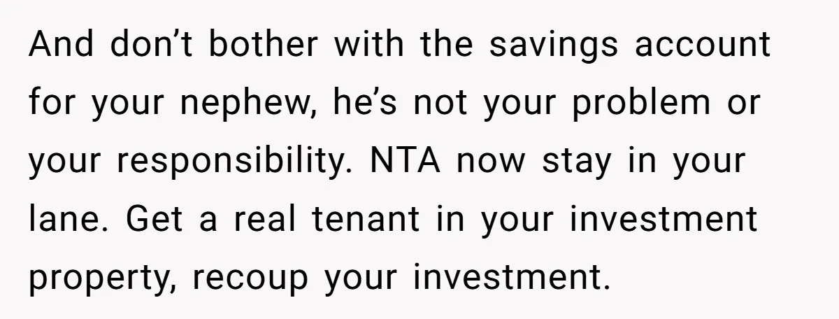 And don’t bother with the savings account for your nephew, he’s not your problem or your responsibility. NTA now stay in your lane. Get a real tenant in your investment...