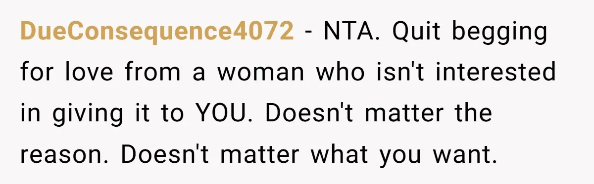 DueConsequence4072 − NTA. Quit begging for love from a woman who isn't interested in giving it to YOU. Doesn't matter the reason. Doesn't matter what you want.