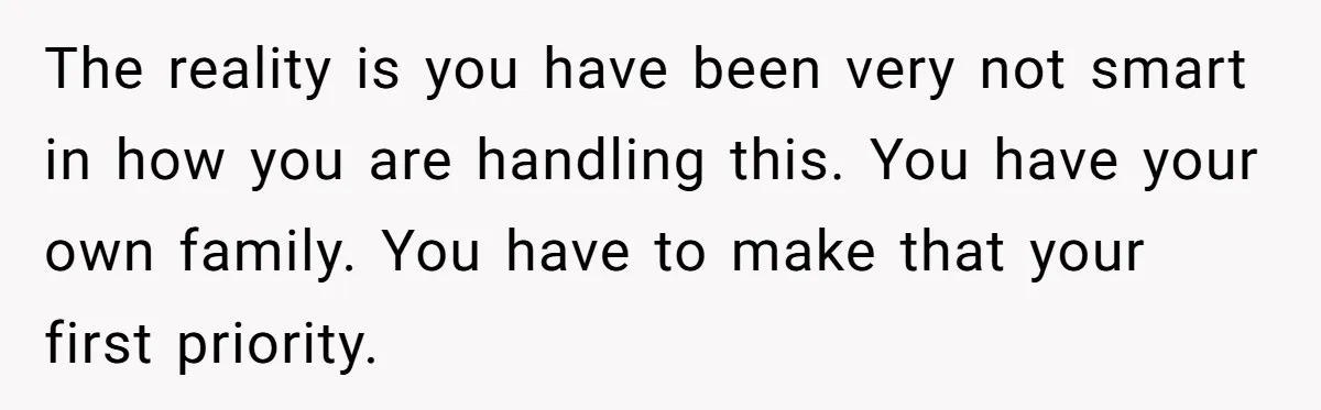 The reality is you have been very not smart in how you are handling this. You have your own family. You have to make that your first priority.