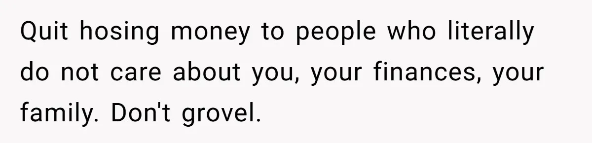 Quit hosing money to people who literally do not care about you, your finances, your family. Don't grovel.