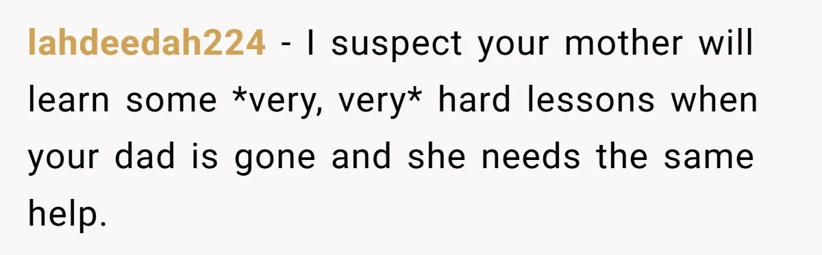 lahdeedah224 − I suspect your mother will learn some *very, very* hard lessons when your dad is gone and she needs the same help.