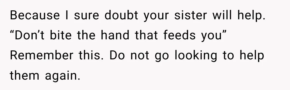 Because I sure doubt your sister will help. “Don’t bite the hand that feeds you” Remember this. Do not go looking to help them again.