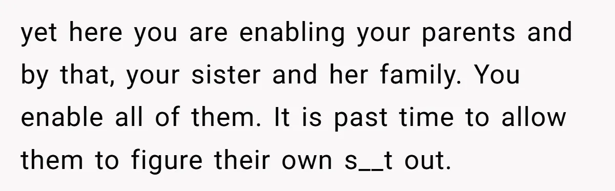 yet here you are enabling your parents and by that, your sister and her family. You enable all of them. It is past time to allow them to figure their...