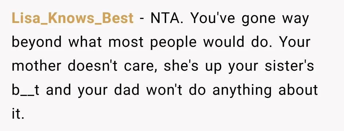 Lisa_Knows_Best − NTA. You've gone way beyond what most people would do. Your mother doesn't care, she's up your sister's b__t and your dad won't do anything about it.