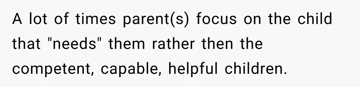 A lot of times parent(s) focus on the child that "needs" them rather then the competent, capable, helpful children.