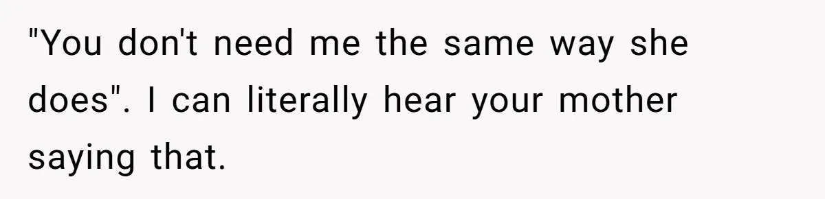 "You don't need me the same way she does". I can literally hear your mother saying that.