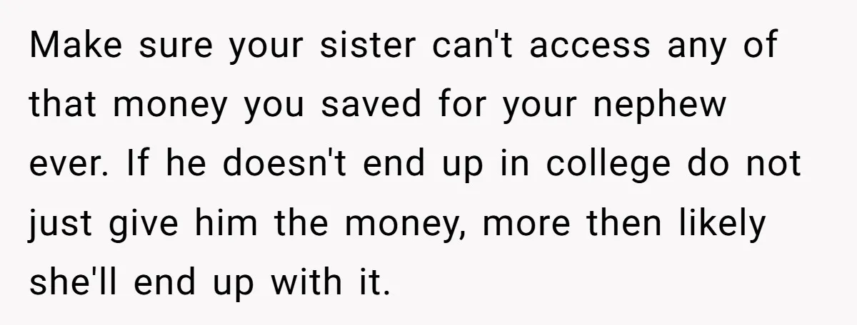 Make sure your sister can't access any of that money you saved for your nephew ever. If he doesn't end up in college do not just give him the money,...
