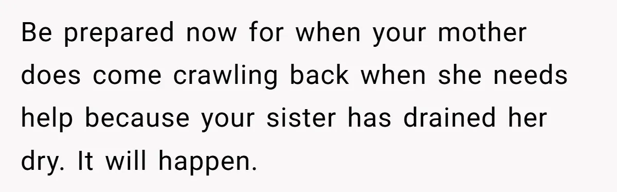 Be prepared now for when your mother does come crawling back when she needs help because your sister has drained her dry. It will happen.