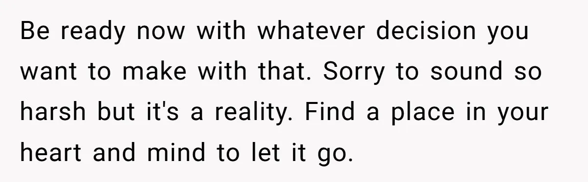Be ready now with whatever decision you want to make with that. Sorry to sound so harsh but it's a reality. Find a place in your heart and mind to...