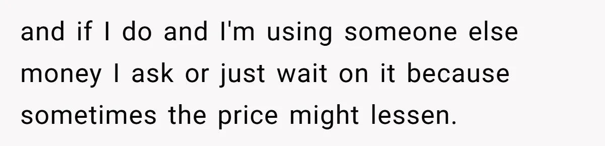 and if I do and I'm using someone else money I ask or just wait on it because sometimes the price might lessen.