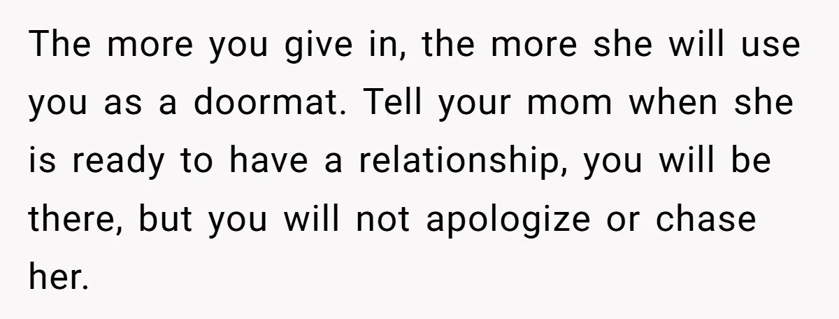 The more you give in, the more she will use you as a doormat. Tell your mom when she is ready to have a relationship, you will be there, but...