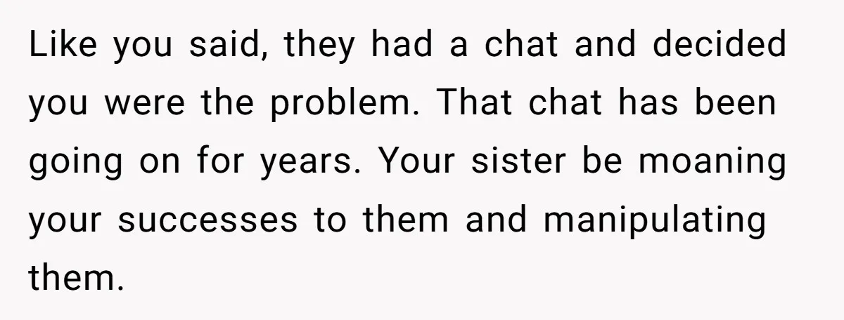 Like you said, they had a chat and decided you were the problem. That chat has been going on for years. Your sister be moaning your successes to them and...