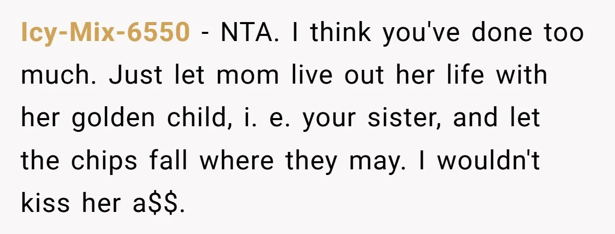 Icy-Mix-6550 − NTA. I think you've done too much. Just let mom live out her life with her golden child, i. e. your sister, and let the chips fall where...
