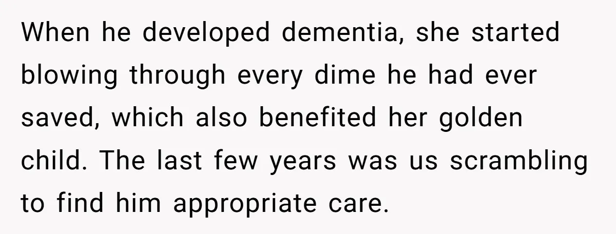 When he developed dementia, she started blowing through every dime he had ever saved, which also benefited her golden child. The last few years was us scrambling to find him...