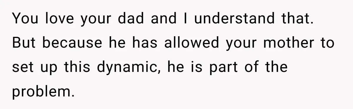 You love your dad and I understand that. But because he has allowed your mother to set up this dynamic, he is part of the problem.