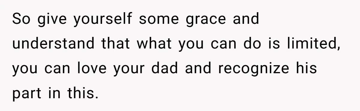 So give yourself some grace and understand that what you can do is limited, you can love your dad and recognize his part in this.