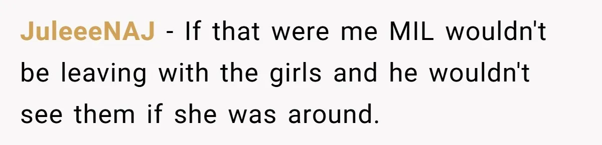 JuleeeNAJ − If that were me MIL wouldn't be leaving with the girls and he wouldn't see them if she was around.