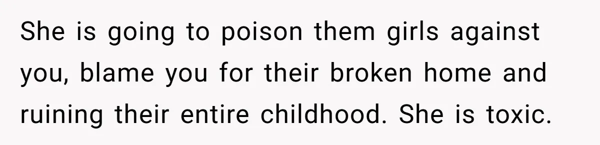 She is going to poison them girls against you, blame you for their broken home and ruining their entire childhood. She is toxic.