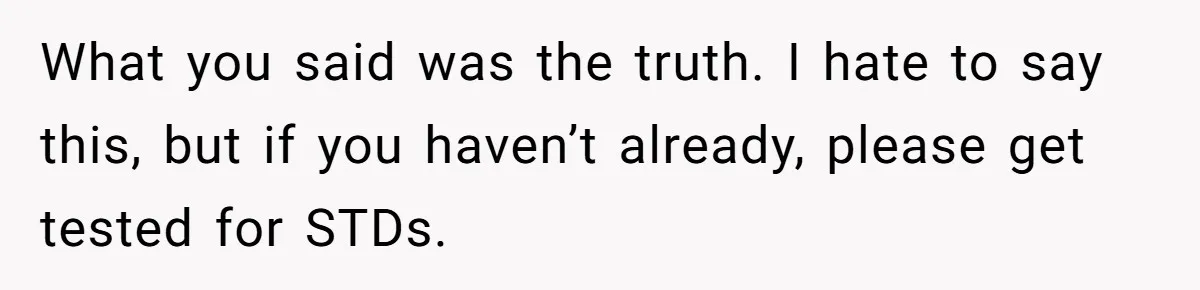 What you said was the truth. I hate to say this, but if you haven’t already, please get tested for STDs.