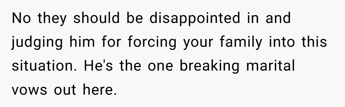 No they should be disappointed in and judging him for forcing your family into this situation. He's the one breaking marital vows out here.