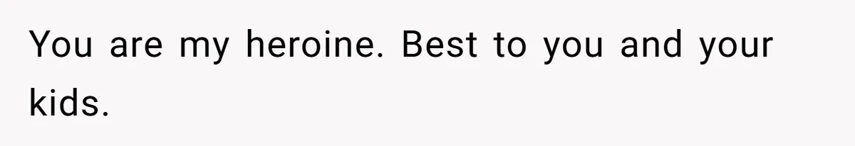 You are my heroine. Best to you and your kids.