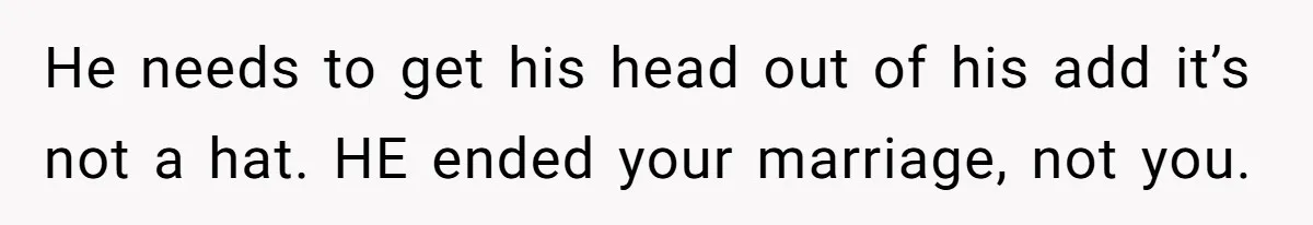 He needs to get his head out of his add it’s not a hat. HE ended your marriage, not you.