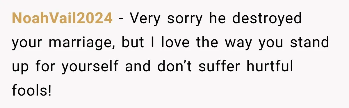 NoahVail2024 − Very sorry he destroyed your marriage, but I love the way you stand up for yourself and don’t suffer hurtful fools!