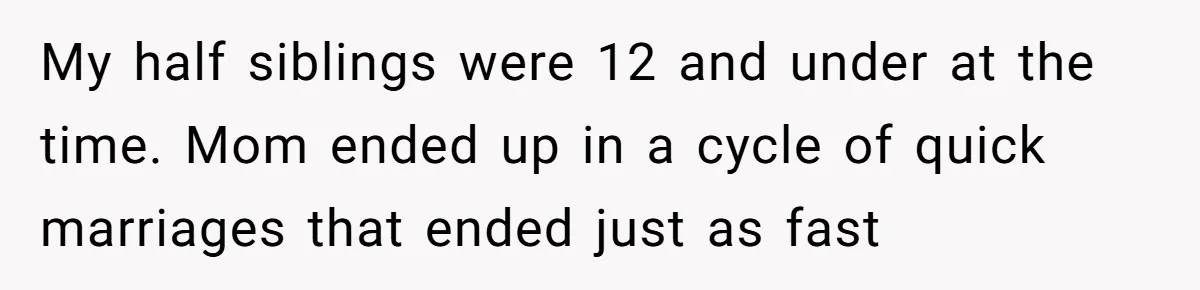 My half siblings were 12 and under at the time. Mom ended up in a cycle of quick marriages that ended just as fast