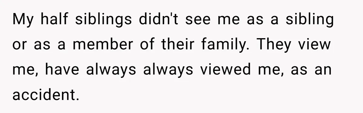 My half siblings didn't see me as a sibling or as a member of their family. They view me, have always always viewed me, as an accident.