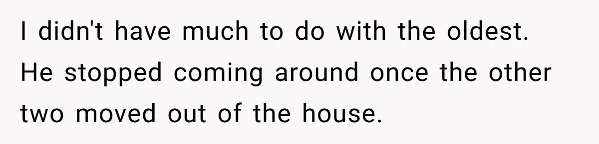 I didn't have much to do with the oldest. He stopped coming around once the other two moved out of the house.