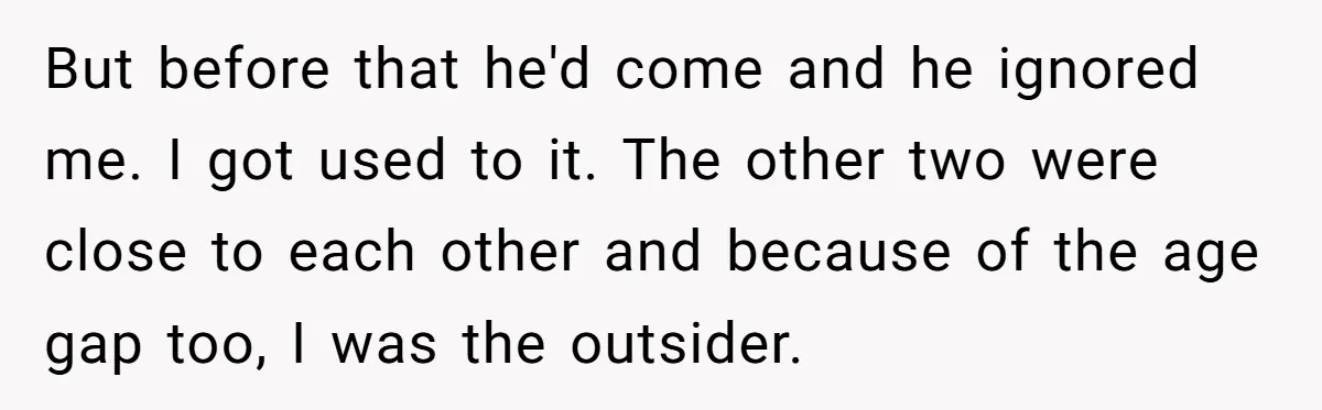 But before that he'd come and he ignored me. I got used to it. The other two were close to each other and because of the age gap too, I...