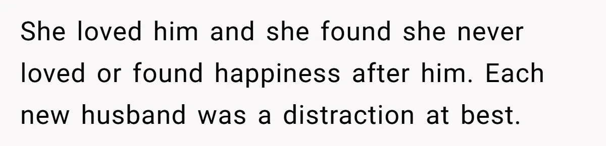 She loved him and she found she never loved or found happiness after him. Each new husband was a distraction at best.