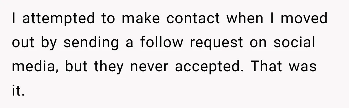 I attempted to make contact when I moved out by sending a follow request on social media, but they never accepted. That was it.