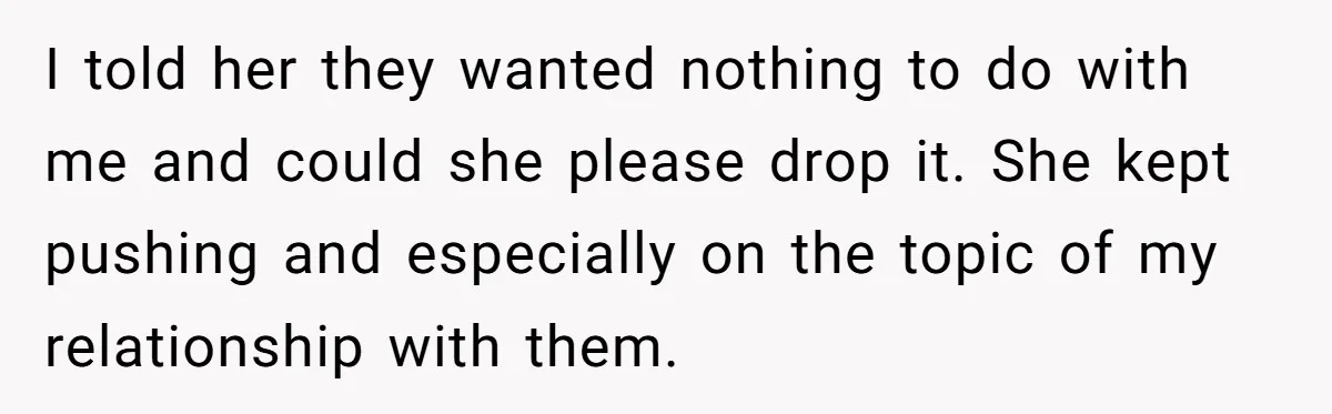 I told her they wanted nothing to do with me and could she please drop it. She kept pushing and especially on the topic of my relationship with them.