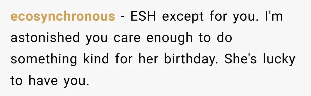 ecosynchronous − ESH except for you. I'm astonished you care enough to do something kind for her birthday. She's lucky to have you.