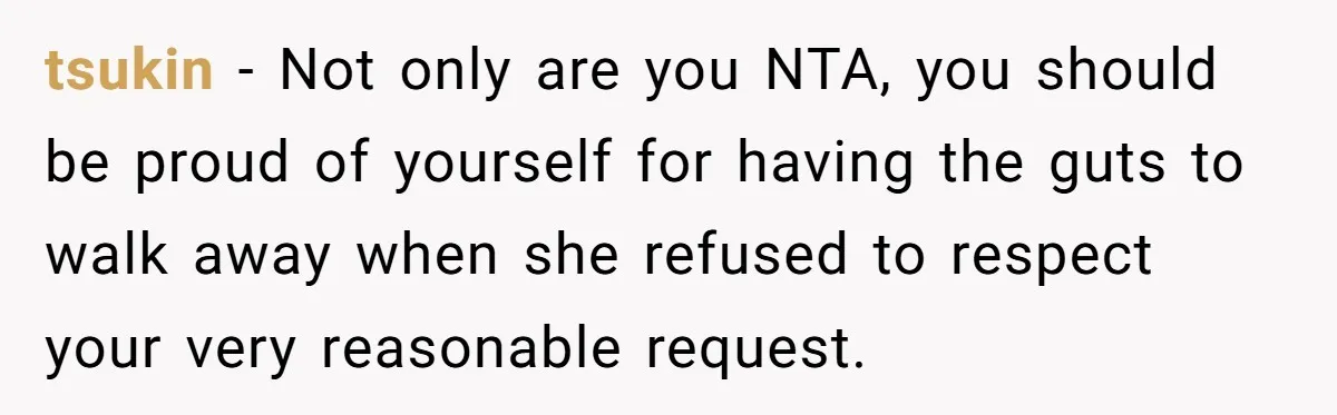 tsukin − Not only are you NTA, you should be proud of yourself for having the guts to walk away when she refused to respect your very reasonable request.