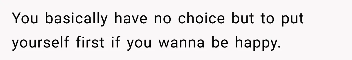 You basically have no choice but to put yourself first if you wanna be happy.