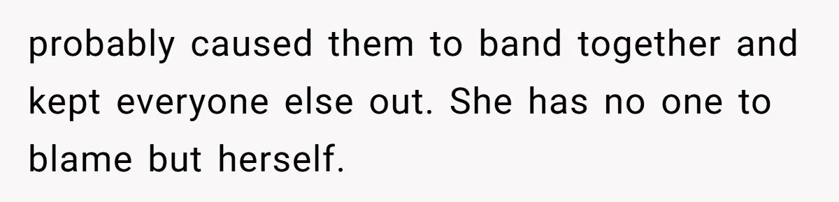 probably caused them to band together and kept everyone else out. She has no one to blame but herself.