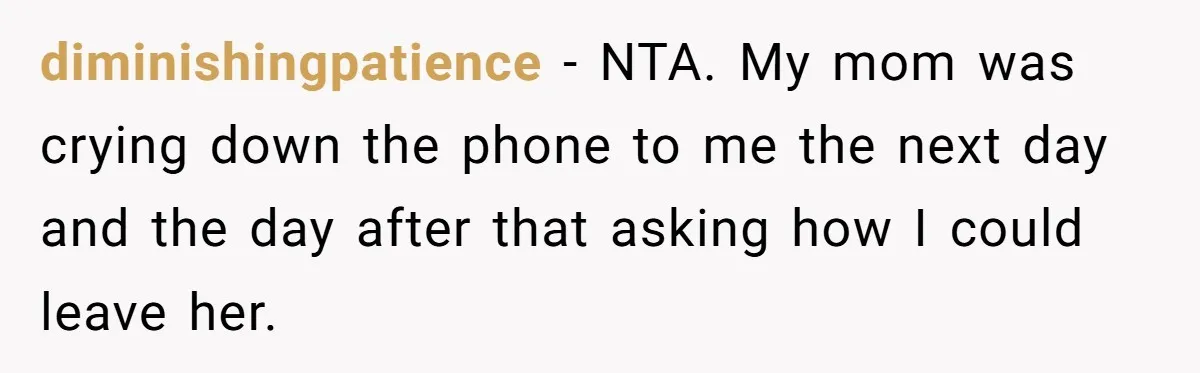 diminishingpatience − NTA. My mom was crying down the phone to me the next day and the day after that asking how I could leave her.
