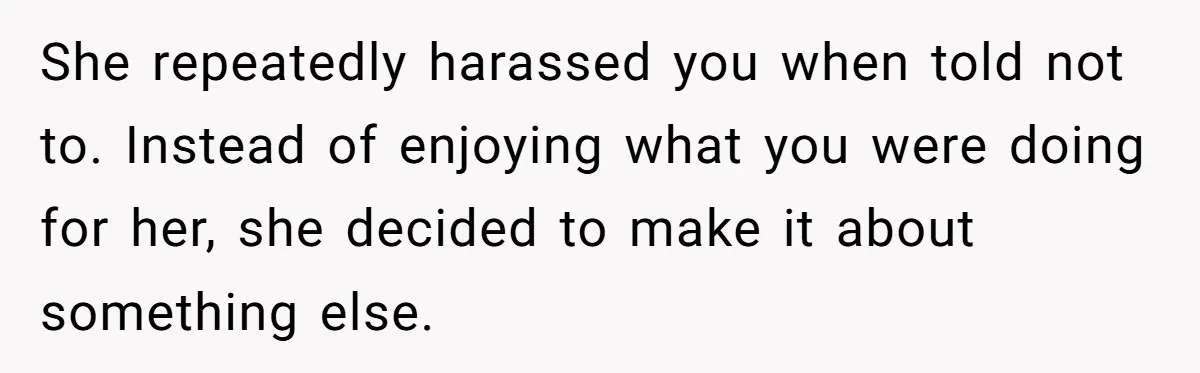 She repeatedly harassed you when told not to. Instead of enjoying what you were doing for her, she decided to make it about something else.