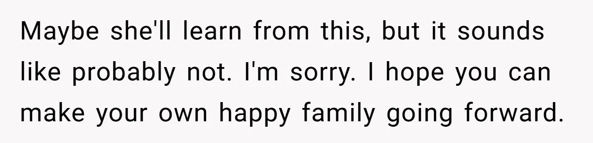 Maybe she'll learn from this, but it sounds like probably not. I'm sorry. I hope you can make your own happy family going forward.