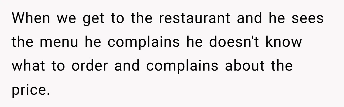 When we get to the restaurant and he sees the menu he complains he doesn't know what to order and complains about the price.