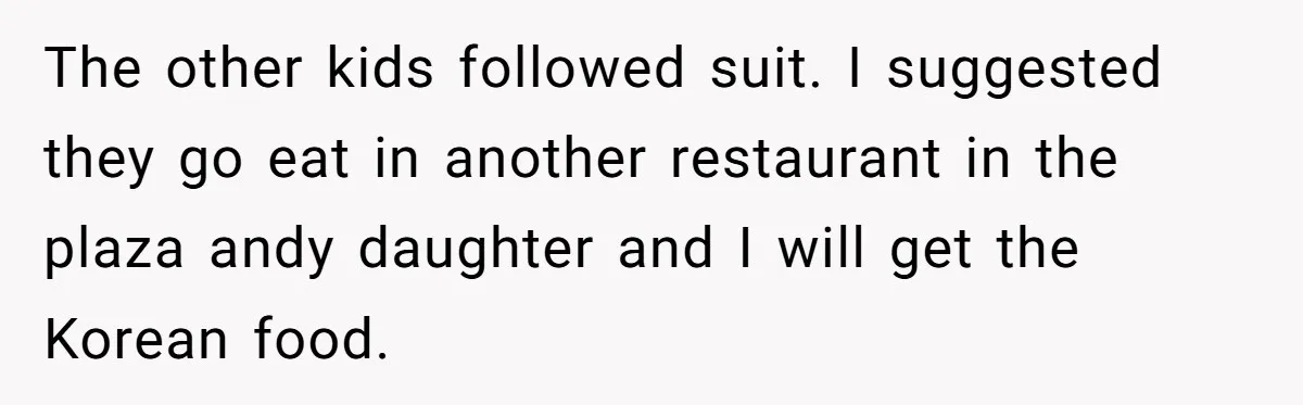 The other kids followed suit. I suggested they go eat in another restaurant in the plaza andy daughter and I will get the Korean food.