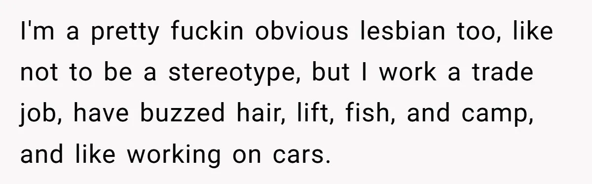 I'm a pretty fuckin obvious lesbian too, like not to be a stereotype, but I work a trade job, have buzzed hair, lift, fish, and camp, and like working on...