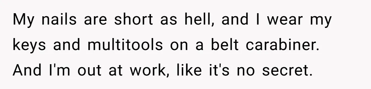 My nails are short as hell, and I wear my keys and multitools on a belt carabiner. And I'm out at work, like it's no secret.
