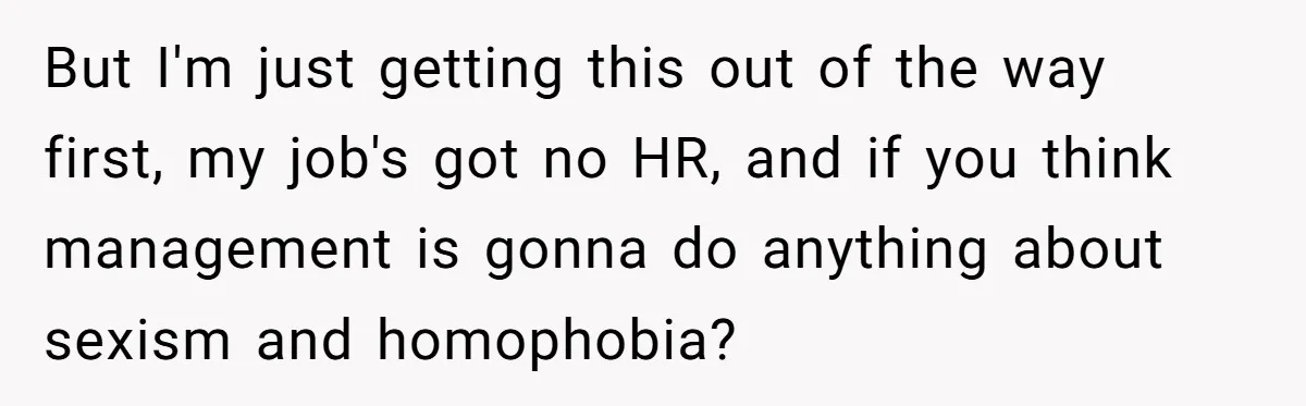 But I'm just getting this out of the way first, my job's got no HR, and if you think management is gonna do anything about sexism and homophobia?