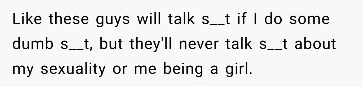 Like these guys will talk s__t if I do some dumb s__t, but they'll never talk s__t about my sexuality or me being a girl.
