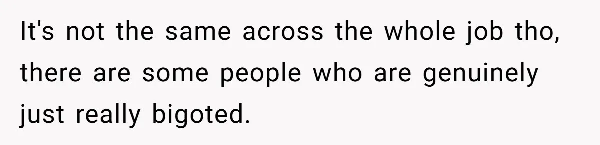 It's not the same across the whole job tho, there are some people who are genuinely just really bigoted.