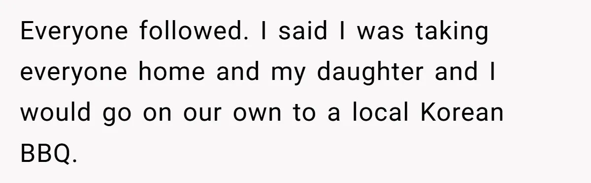 Everyone followed. I said I was taking everyone home and my daughter and I would go on our own to a local Korean BBQ.