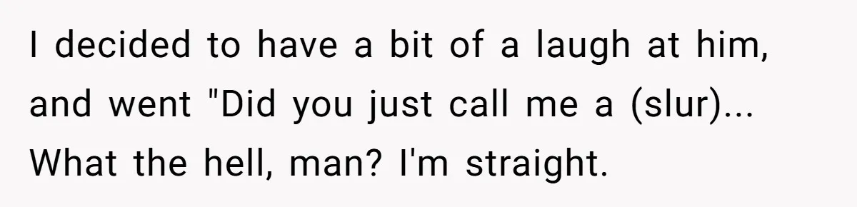 I decided to have a bit of a laugh at him, and went "Did you just call me a (slur)... What the hell, man? I'm straight.